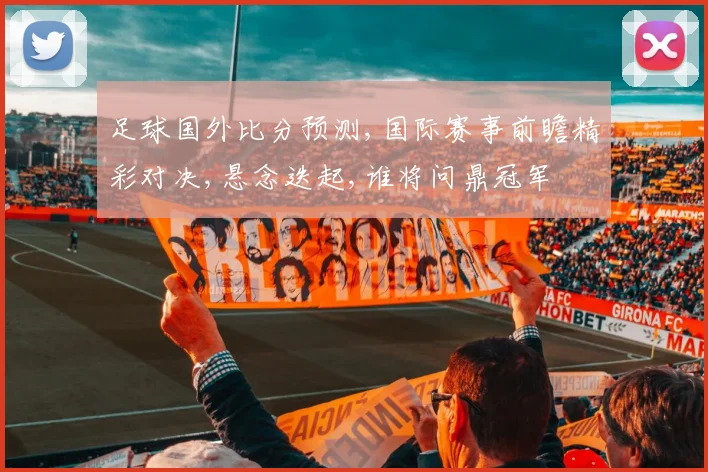 足球国外比分预测,国际赛事前瞻精彩对决,悬念迭起,谁将问鼎冠军