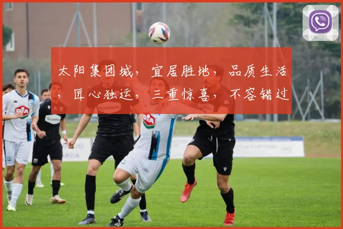 太阳集团城，宜居胜地，品质生活，匠心独运，三重惊喜，不容错过