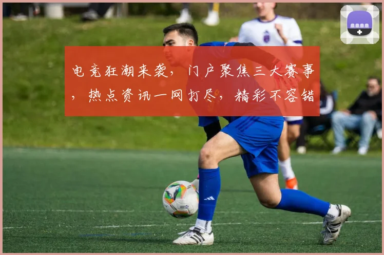 电竞狂潮来袭，门户聚焦三大赛事，热点资讯一网打尽，精彩不容错过