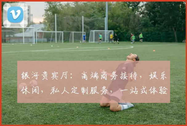 银河贵宾厅：高端商务接待，娱乐休闲，私人定制服务，一站式体验平台